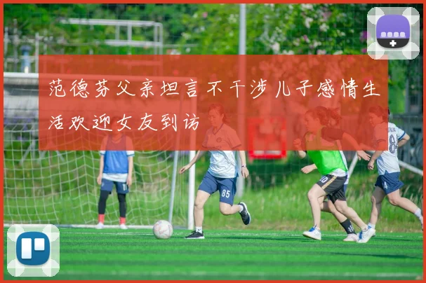 范德芬父亲坦言不干涉儿子感情生活欢迎女友到访