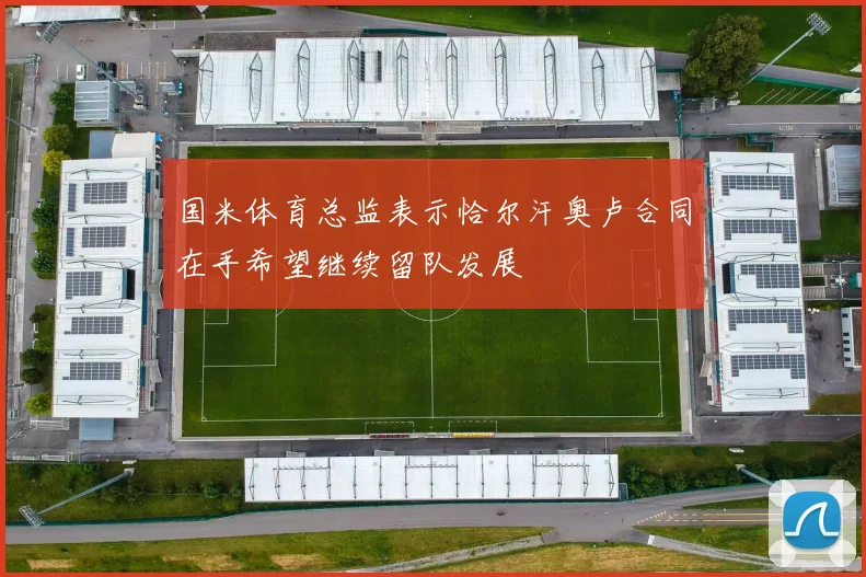 国米体育总监表示恰尔汗奥卢合同在手希望继续留队发展