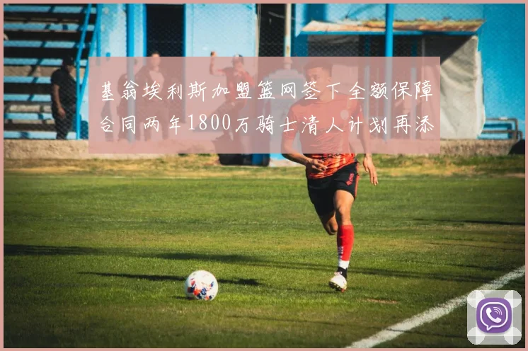 基翁埃利斯加盟篮网签下全额保障合同两年1800万骑士清人计划再添新动态