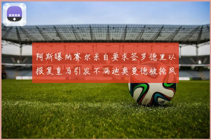 阿斯曝纳赛尔亲自要求签罗德里以报复皇马引发不满迪奥曼德被抢风波