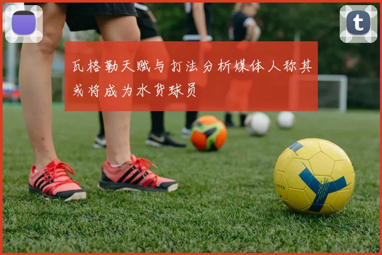 瓦格勒天赋与打法分析媒体人称其或将成为水货球员
