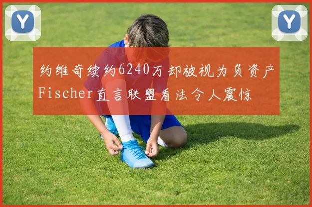 约维奇续约6240万却被视为负资产Fischer直言联盟看法令人震惊