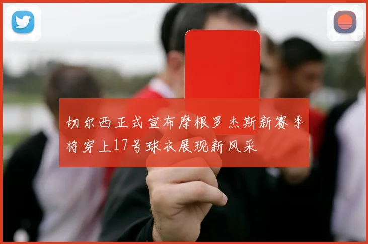 切尔西正式宣布摩根罗杰斯新赛季将穿上17号球衣展现新风采
