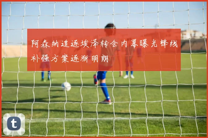 阿森纳追逐埃泽转会内幕曝光锋线补强方案逐渐明朗
