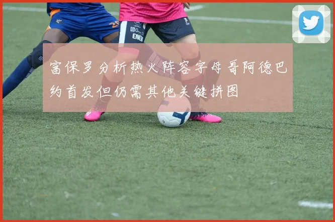 富保罗分析热火阵容字母哥阿德巴约首发但仍需其他关键拼图