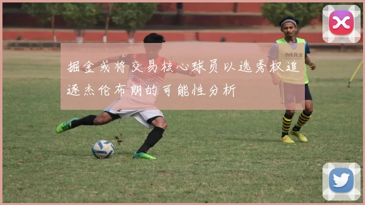掘金或将交易核心球员以选秀权追逐杰伦布朗的可能性分析