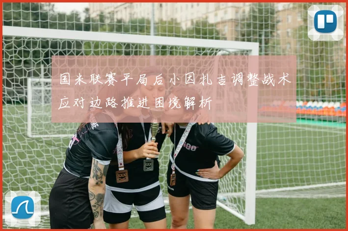 国米联赛平局后小因扎吉调整战术应对边路推进困境解析