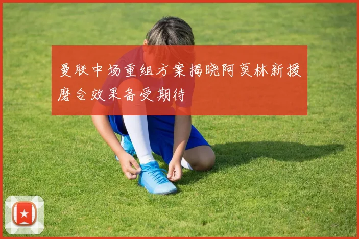 曼联中场重组方案揭晓阿莫林新援磨合效果备受期待