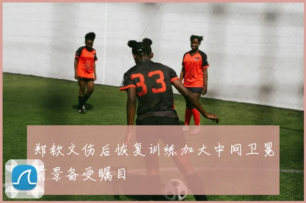 郑钦文伤后恢复训练加大中网卫冕前景备受瞩目
